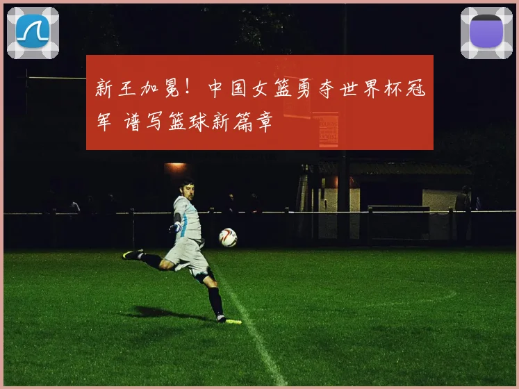 新王加冕！中国女篮勇夺世界杯冠军 谱写篮球新篇章