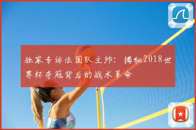 独家专访法国队主帅:揭秘2018世界杯夺冠背后的战术革命