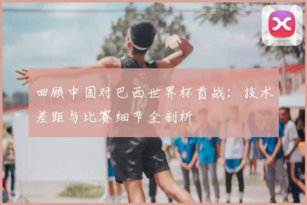 回顾中国对巴西世界杯首战：技术差距与比赛细节全剖析