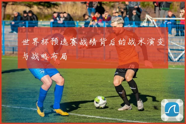世界杯预选赛战绩背后的战术演变与战略布局
