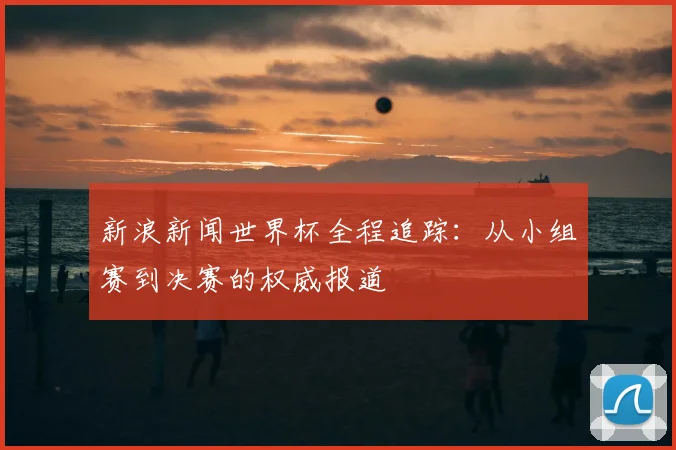 新浪新闻世界杯全程追踪：从小组赛到决赛的权威报道