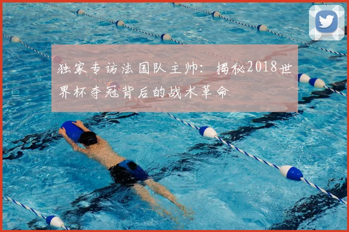 独家专访法国队主帅:揭秘2018世界杯夺冠背后的战术革命
