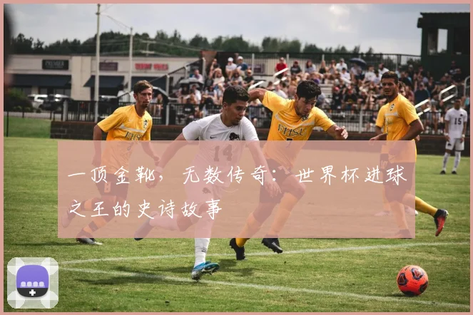 一顶金靴,无数传奇:世界杯进球之王的史诗故事