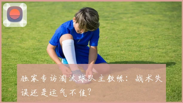 独家专访淘汰球队主教练:战术失误还是运气不佳?