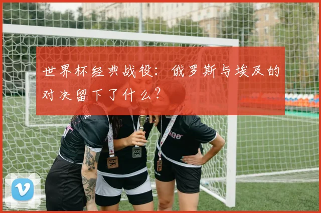 世界杯经典战役:俄罗斯与埃及的对决留下了什么?
