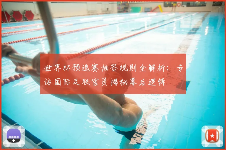 世界杯预选赛抽签规则全解析:专访国际足联官员揭秘幕后逻辑