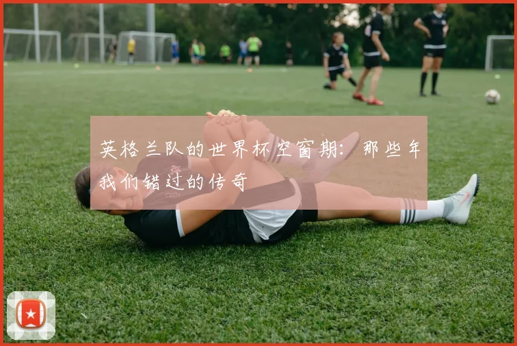 英格兰队的世界杯空窗期:那些年我们错过的传奇