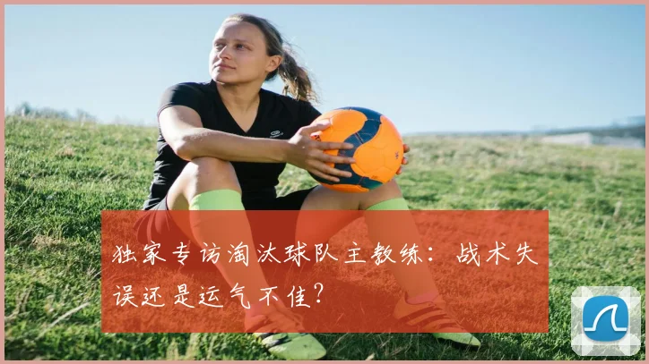 独家专访淘汰球队主教练:战术失误还是运气不佳?