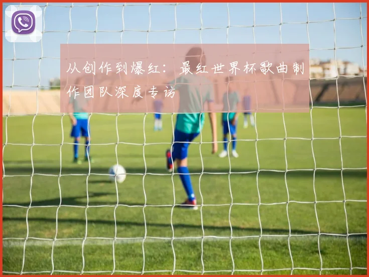 从创作到爆红：最红世界杯歌曲制作团队深度专访