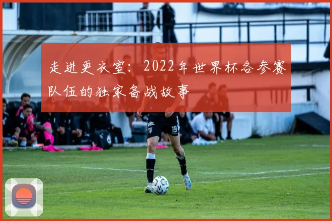 走进更衣室：2022年世界杯各参赛队伍的独家备战故事