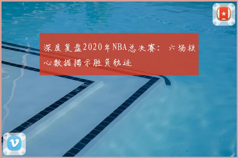 深度复盘2020年NBA总决赛:六场核心数据揭示胜负轨迹