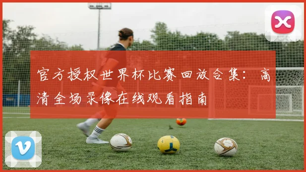 官方授权世界杯比赛回放合集：高清全场录像在线观看指南
