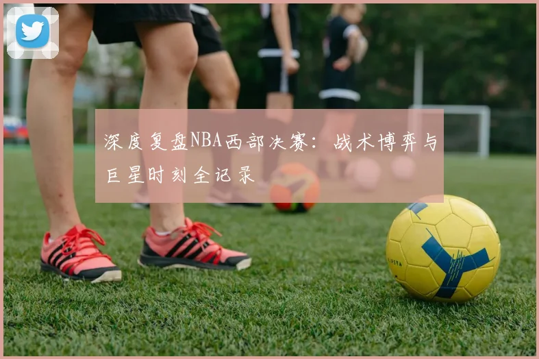 深度复盘NBA西部决赛：战术博弈与巨星时刻全记录