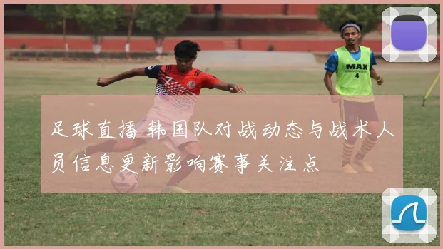 足球直播 韩国队对战动态与战术人员信息更新影响赛事关注点