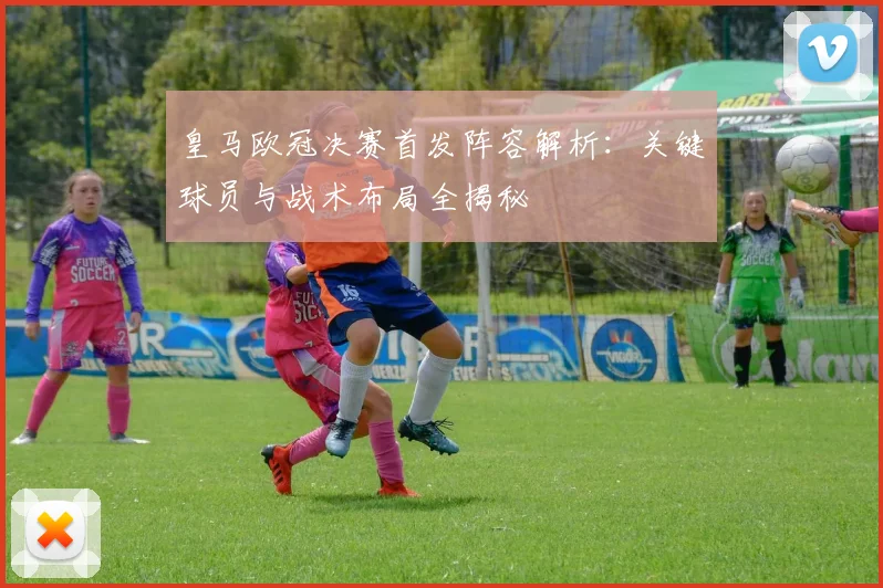 皇马欧冠决赛首发阵容解析：关键球员与战术布局全揭秘