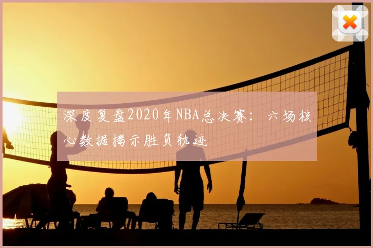 深度复盘2020年NBA总决赛：六场核心数据揭示胜负轨迹